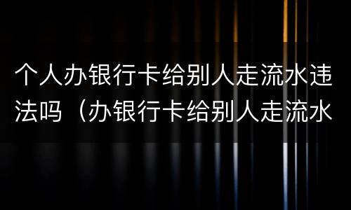 个人办银行卡给别人走流水违法吗（办银行卡给别人走流水违法吗我不知情）