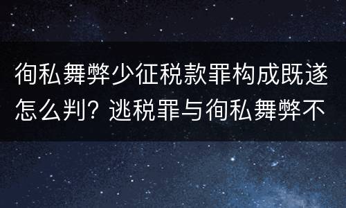 徇私舞弊少征税款罪构成既遂怎么判? 逃税罪与徇私舞弊不征少征税款罪