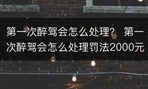 第一次醉驾会怎么处理？ 第一次醉驾会怎么处理罚法2000元还会吊驾驶证吗