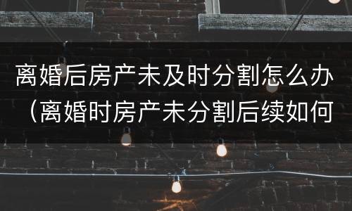 离婚后房产未及时分割怎么办（离婚时房产未分割后续如何分割）