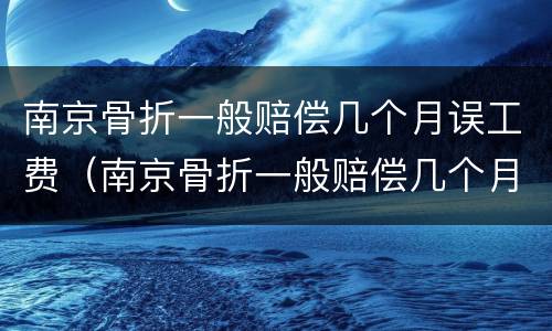 南京骨折一般赔偿几个月误工费（南京骨折一般赔偿几个月误工费多少）