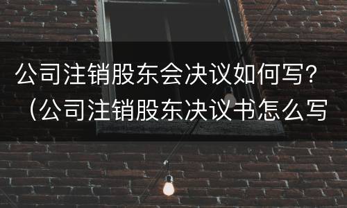 公司注销股东会决议如何写？（公司注销股东决议书怎么写）