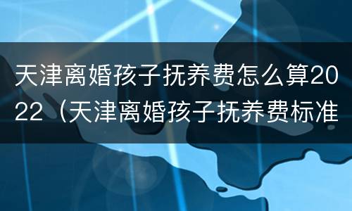 天津离婚孩子抚养费怎么算2022（天津离婚孩子抚养费标准2021）