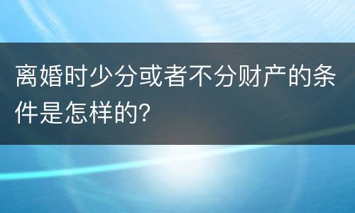 离婚时少分或者不分财产的条件是怎样的？