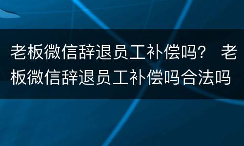 老板微信辞退员工补偿吗？ 老板微信辞退员工补偿吗合法吗