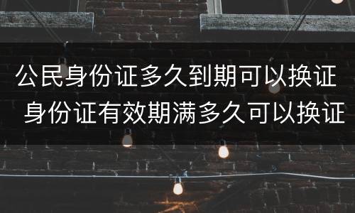 公民身份证多久到期可以换证 身份证有效期满多久可以换证