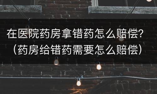 在医院药房拿错药怎么赔偿？（药房给错药需要怎么赔偿）
