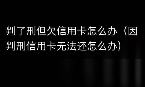 判了刑但欠信用卡怎么办（因判刑信用卡无法还怎么办）