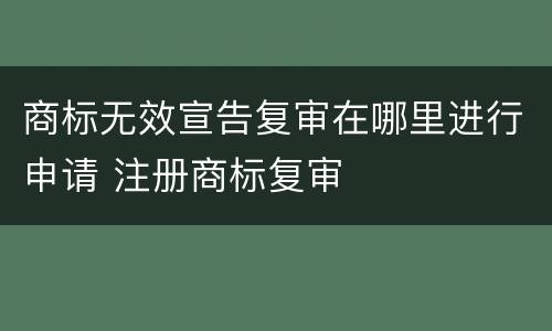 商标无效宣告复审在哪里进行申请 注册商标复审