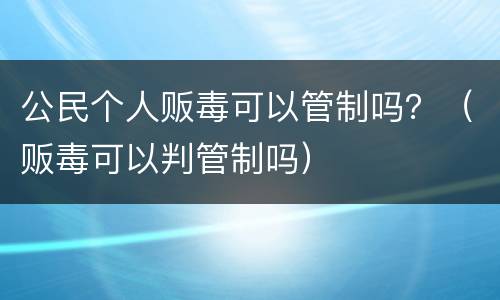 公民个人贩毒可以管制吗？（贩毒可以判管制吗）