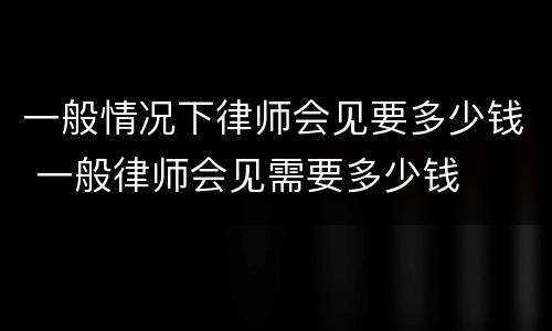 一般情况下律师会见要多少钱 一般律师会见需要多少钱