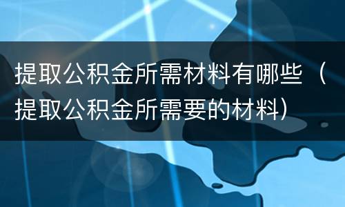 提取公积金所需材料有哪些（提取公积金所需要的材料）