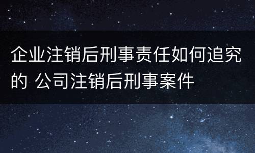 企业注销后刑事责任如何追究的 公司注销后刑事案件
