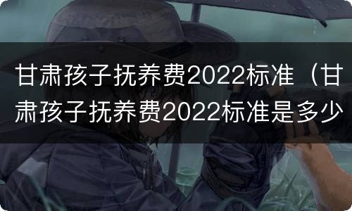 甘肃孩子抚养费2022标准（甘肃孩子抚养费2022标准是多少钱）