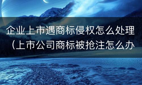 企业上市遇商标侵权怎么处理（上市公司商标被抢注怎么办）