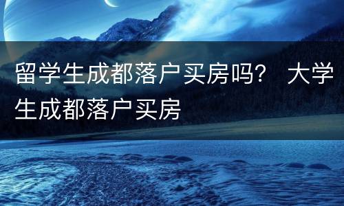 留学生成都落户买房吗？ 大学生成都落户买房