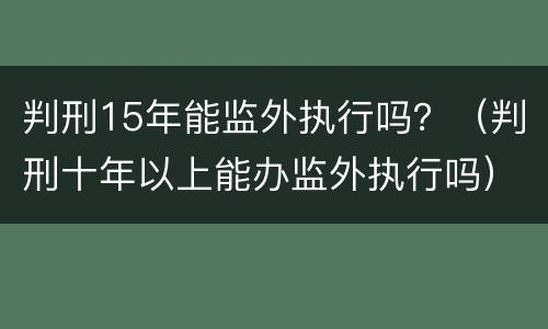 判刑15年能监外执行吗？（判刑十年以上能办监外执行吗）