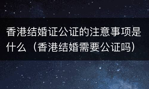 香港结婚证公证的注意事项是什么（香港结婚需要公证吗）