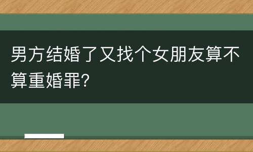 男方结婚了又找个女朋友算不算重婚罪？