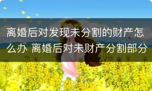 离婚后对发现未分割的财产怎么办 离婚后对未财产分割部分还可以再分吗
