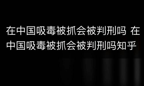 在中国吸毒被抓会被判刑吗 在中国吸毒被抓会被判刑吗知乎