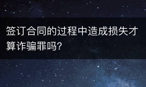 签订合同的过程中造成损失才算诈骗罪吗？
