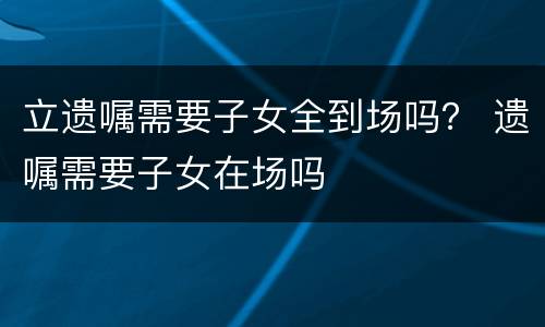 立遗嘱需要子女全到场吗？ 遗嘱需要子女在场吗