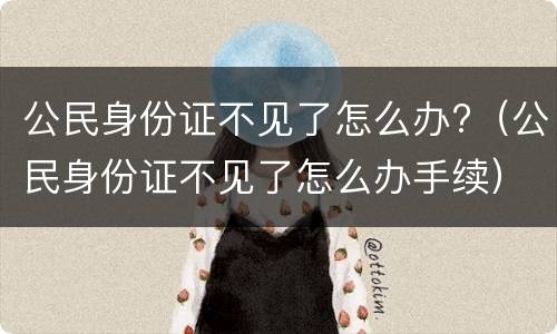 公民身份证不见了怎么办?（公民身份证不见了怎么办手续）