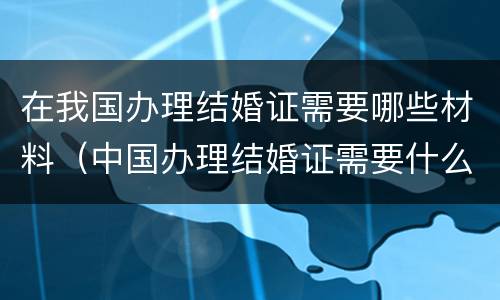 在我国办理结婚证需要哪些材料（中国办理结婚证需要什么材料）