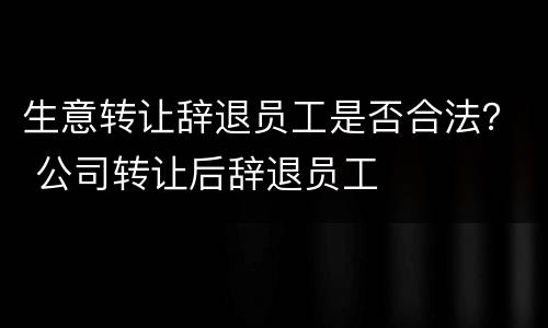 生意转让辞退员工是否合法？ 公司转让后辞退员工