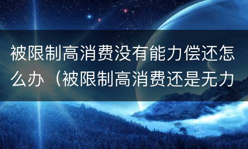 被限制高消费没有能力偿还怎么办（被限制高消费还是无力偿还会怎样）