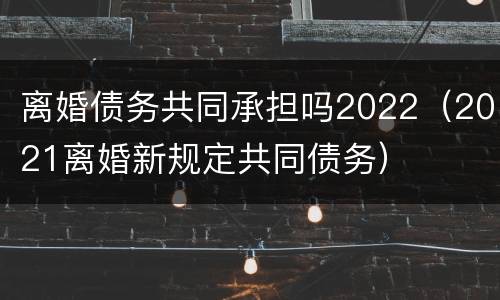 离婚债务共同承担吗2022（2021离婚新规定共同债务）