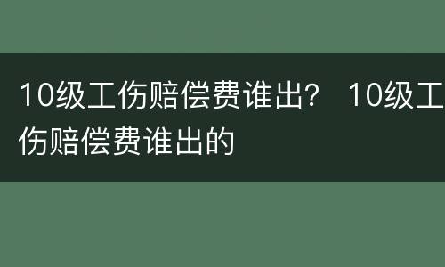 10级工伤赔偿费谁出？ 10级工伤赔偿费谁出的