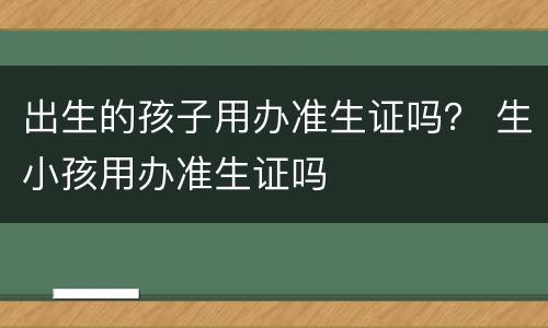 出生的孩子用办准生证吗？ 生小孩用办准生证吗