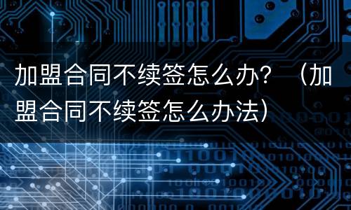 加盟合同不续签怎么办？（加盟合同不续签怎么办法）