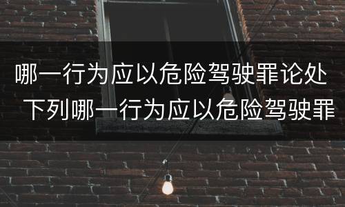 哪一行为应以危险驾驶罪论处 下列哪一行为应以危险驾驶罪