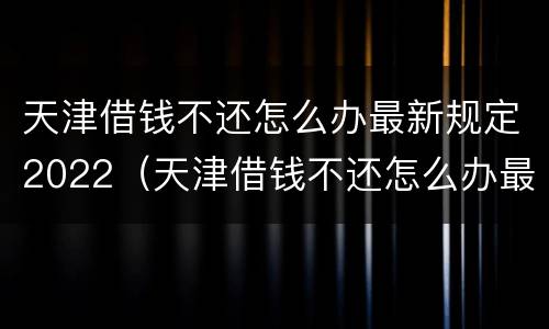 天津借钱不还怎么办最新规定2022（天津借钱不还怎么办最新规定2022年）