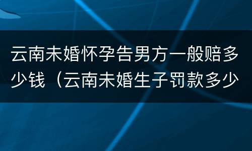 云南未婚怀孕告男方一般赔多少钱（云南未婚生子罚款多少）