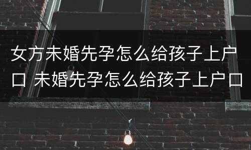 女方未婚先孕怎么给孩子上户口 未婚先孕怎么给孩子上户口,要上男方户口