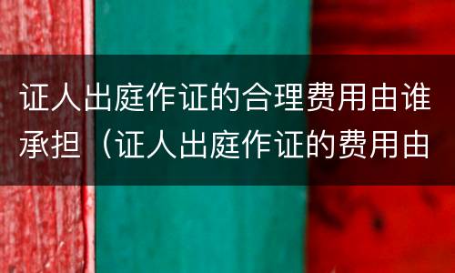 证人出庭作证的合理费用由谁承担（证人出庭作证的费用由谁负担）