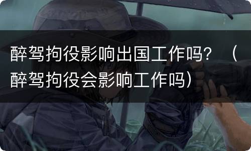 醉驾拘役影响出国工作吗？（醉驾拘役会影响工作吗）