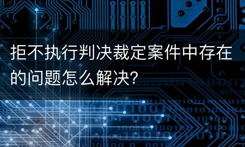 拒不执行判决裁定案件中存在的问题怎么解决？
