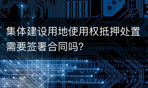 集体建设用地使用权抵押处置需要签署合同吗？