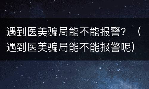 遇到医美骗局能不能报警？（遇到医美骗局能不能报警呢）