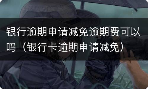 银行逾期申请减免逾期费可以吗（银行卡逾期申请减免）