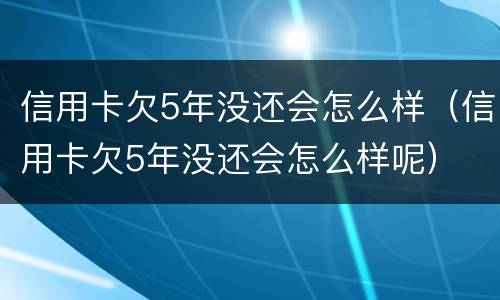 信用卡欠5年没还会怎么样（信用卡欠5年没还会怎么样呢）