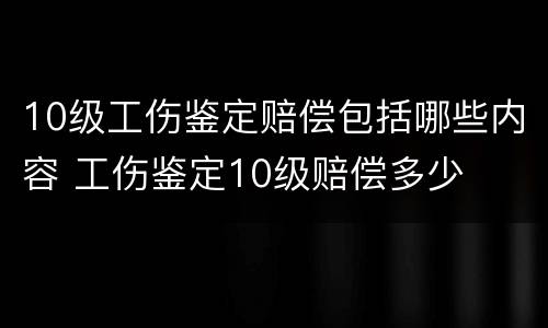 10级工伤鉴定赔偿包括哪些内容 工伤鉴定10级赔偿多少
