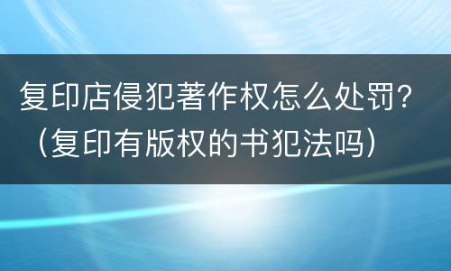 复印店侵犯著作权怎么处罚？（复印有版权的书犯法吗）