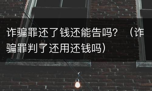 诈骗罪还了钱还能告吗？（诈骗罪判了还用还钱吗）