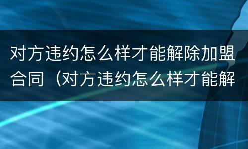 对方违约怎么样才能解除加盟合同（对方违约怎么样才能解除加盟合同呢）